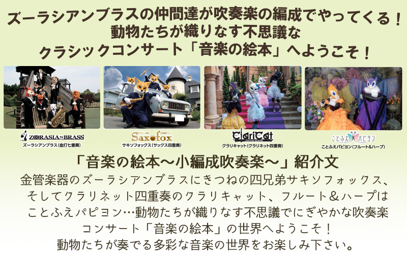ズーラシアンブラスの仲間達が吹奏楽の編成でやってくる！動物たちが織りなす不思議なクラシックコンサート「音楽の絵本」へようこそ！　「音楽の絵本～小編成吹奏楽～」紹介文　金管楽器のズーラシアンブラスにきつねの四兄弟サキソフォックス、そしてクラリネット四重奏のクラリキャット、フルート＆ハープはことふえパピヨン…動物たちが織りなす不思議でにぎやかな吹奏楽コンサート「音楽の絵本」の世界へようこそ！動物たちが奏でる多彩な音楽の世界をお楽しみ下さい。