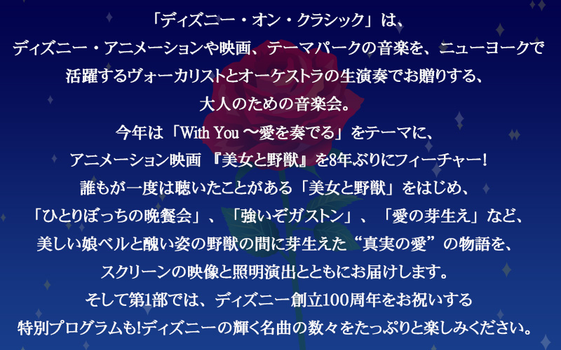 「ディズニー・オン・クラシック」は、ディズニー・アニメーションや映画、テーマパークの音楽を、ニューヨークで活躍するヴォーカリストとオーケストラの生演奏でお贈りする、大人のための音楽会。今年は「With You 〜愛を奏でる」をテーマに、アニメーション映画 『美女と野獣』を8年ぶりにフィーチャー！誰もが一度は聴いたことがある「美女と野獣」をはじめ、「ひとりぼっちの晩餐会」、「強いぞガストン」、「愛の芽生え」など、美しい娘ベルと醜い姿の野獣の間に芽生えた“真実の愛”の物語を、スクリーンの映像と照明演出とともにお届けします。そして第1部では、ディズニー創立100周年をお祝いする特別プログラムも！ディズニーの輝く名曲の数々をたっぷりと楽しみください。