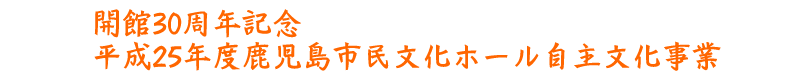 開館30周年記念平成25年度鹿児島市民文化ホール自主文化事業