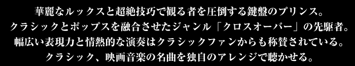 華麗なルックスと超絶技巧で見る者を圧倒する鍵盤のプリンス。クラシックとポップスを結い合させたジャンル「クロスオーバー」の先駆者。幅広い表現力と情熱的な演奏はクラシックファンからも称賛されている。クラシック、映画音楽の名曲を独自のアレンジで聴かせる。