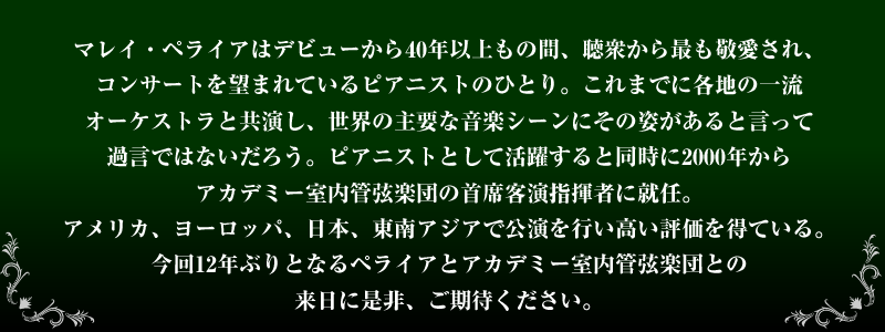 マレイ・ペライアはデビューから40年以上もの間、聴衆から最も敬愛され、コンサートを望まれているピアニストのひとり。これまでに角地の一流オーケストラと共演し、世界の主要な音楽シーンにその姿があるといって過言ではないだろう。ピアニストとして活躍すると同時に2000年からアカデミー室内管弦楽団の主席客演指揮者に就任。アメリカ、ヨーロッパ、日本、東南アジアで公演を行い高い評価を得ている。今回12年ぶりとなるペライアとアカデミー室内管弦楽団との来日に是非、ご期待ください。