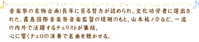音楽祭の名物企画！長年に亘る努力が認められ、文化功労者に選出された、霧島国際音楽祭音楽監督の堤剛のもと、山本祐ノ介など、一流の内外で活躍するチェリストが集結。心に響くチェロの演奏で名曲を聴かせる。