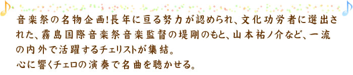 音楽祭の名物企画！長年に亘る努力が認められ、文化功労者に選出された、霧島国際音楽祭音楽監督の堤剛のもと、山本祐ノ介など、一流の内外で活躍するチェリストが集結。心に響くチェロの演奏で名曲を聴かせる。