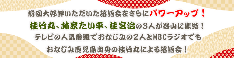 前回大好評いただいた落語会をさらにパワーアップ！桂竹丸、林家たい平、桂宮治の３人が谷山に集結！テレビの人気番組でおなじみの２人とMBCラジオでもおなじみ鹿児島出身の桂竹丸による落語会！