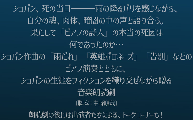 ショパン、死の当日―――雨の降るパリを感じながら、自分の魂、肉体、暗闇の中の声と語り合う。果たして「ピアノの詩人」の本当の死因は何であったのか…ショパン作曲の「雨だれ」「英雄ポロネーズ」「告別」などのピアノ演奏とともに、ショパンの生涯をフィクションを織り交ぜながら贈る音楽朗読劇